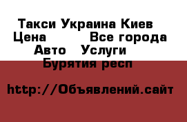 Такси Украина Киев › Цена ­ 100 - Все города Авто » Услуги   . Бурятия респ.